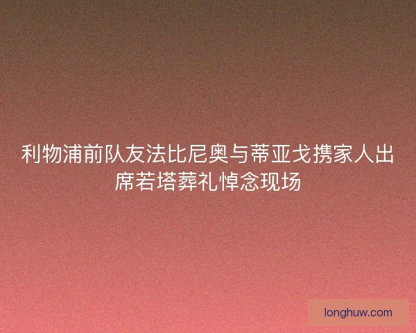 利物浦前队友法比尼奥与蒂亚戈携家人出席若塔葬礼悼念现场