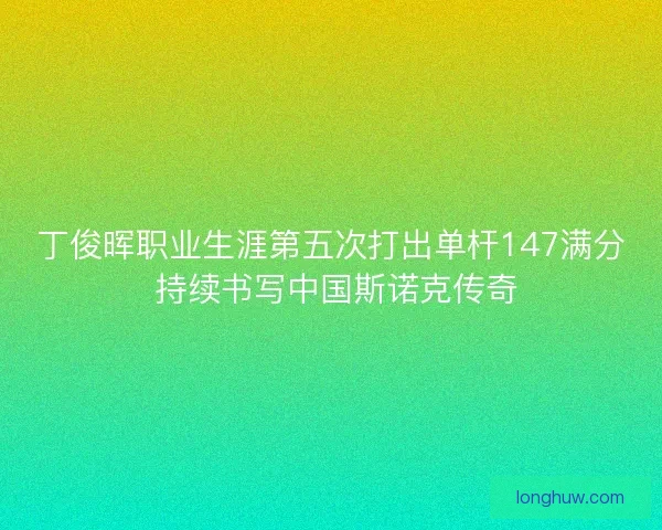 丁俊晖职业生涯第五次打出单杆147满分 持续书写中国斯诺克传奇