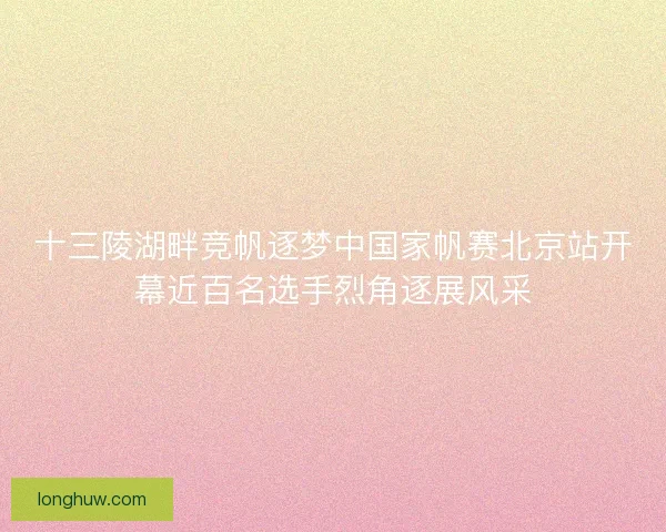 十三陵湖畔竞帆逐梦中国家帆赛北京站开幕近百名选手烈角逐展风采