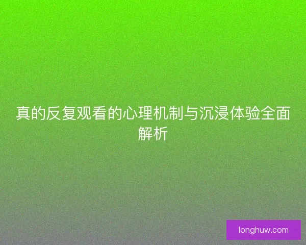 真的反复观看的心理机制与沉浸体验全面解析