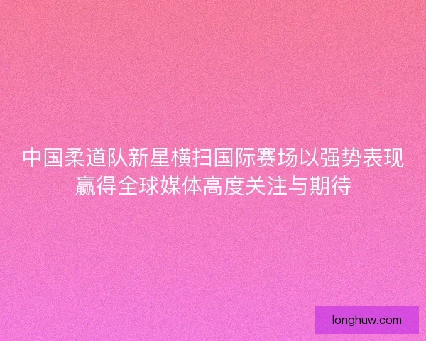 中国柔道队新星横扫国际赛场以强势表现赢得全球媒体高度关注与期待