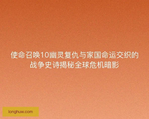 使命召唤10幽灵复仇与家国命运交织的战争史诗揭秘全球危机暗影