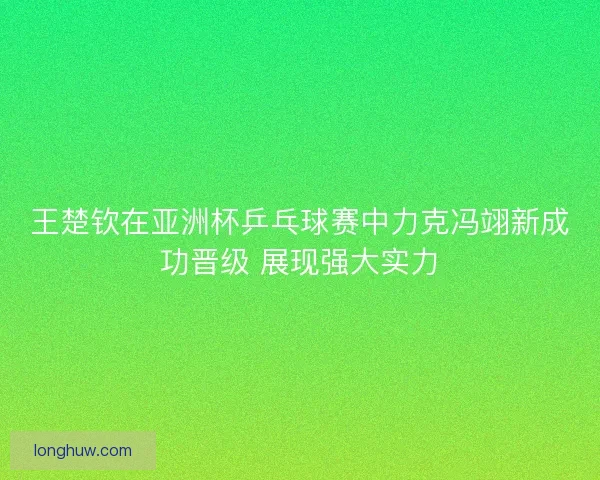 王楚钦在亚洲杯乒乓球赛中力克冯翊新成功晋级 展现强大实力