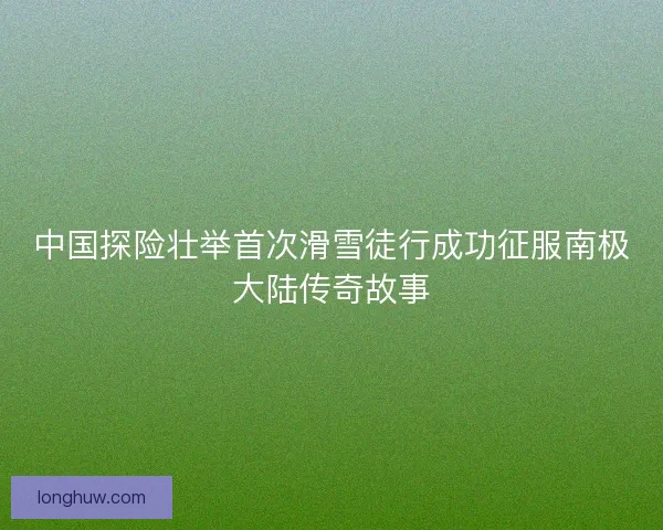 中国探险壮举首次滑雪徒行成功征服南极大陆传奇故事