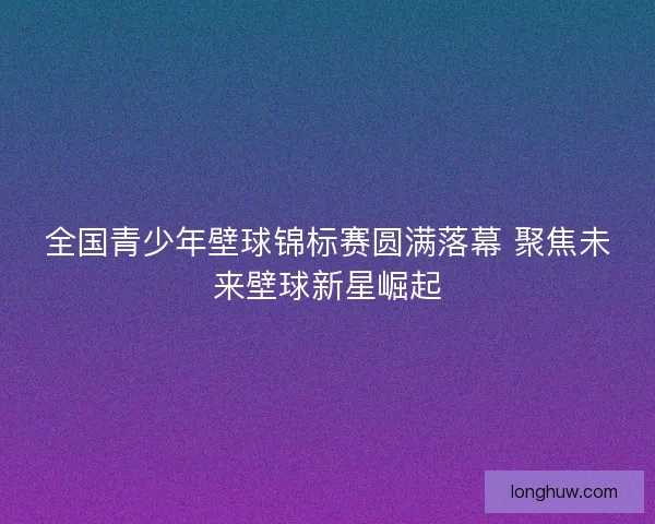全国青少年壁球锦标赛圆满落幕 聚焦未来壁球新星崛起