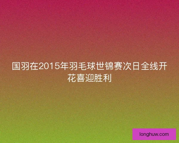 国羽在2015年羽毛球世锦赛次日全线开花喜迎胜利